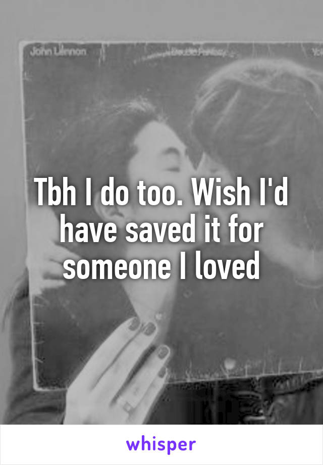 Tbh I do too. Wish I'd have saved it for someone I loved