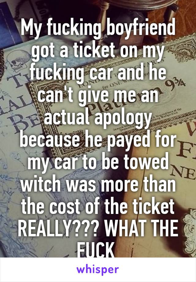 My fucking boyfriend got a ticket on my fucking car and he can't give me an actual apology because he payed for my car to be towed witch was more than the cost of the ticket REALLY??? WHAT THE FUCK 