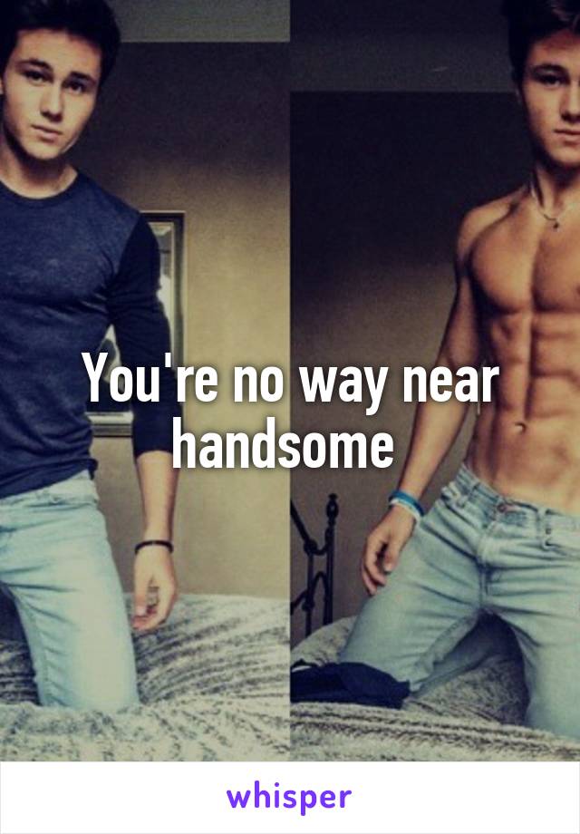 You're no way near handsome 