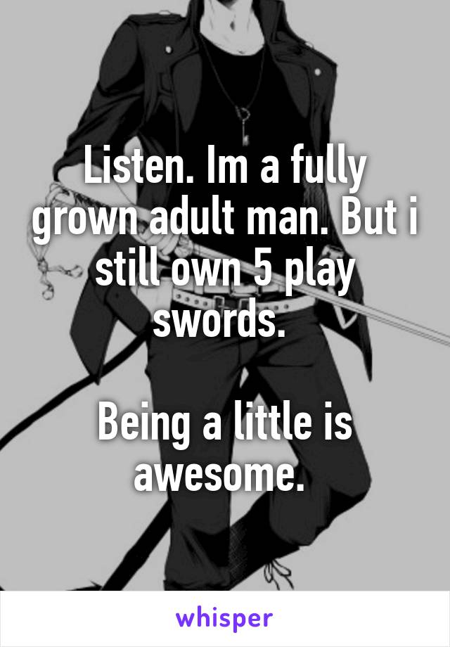 Listen. Im a fully grown adult man. But i still own 5 play swords. 

Being a little is awesome. 