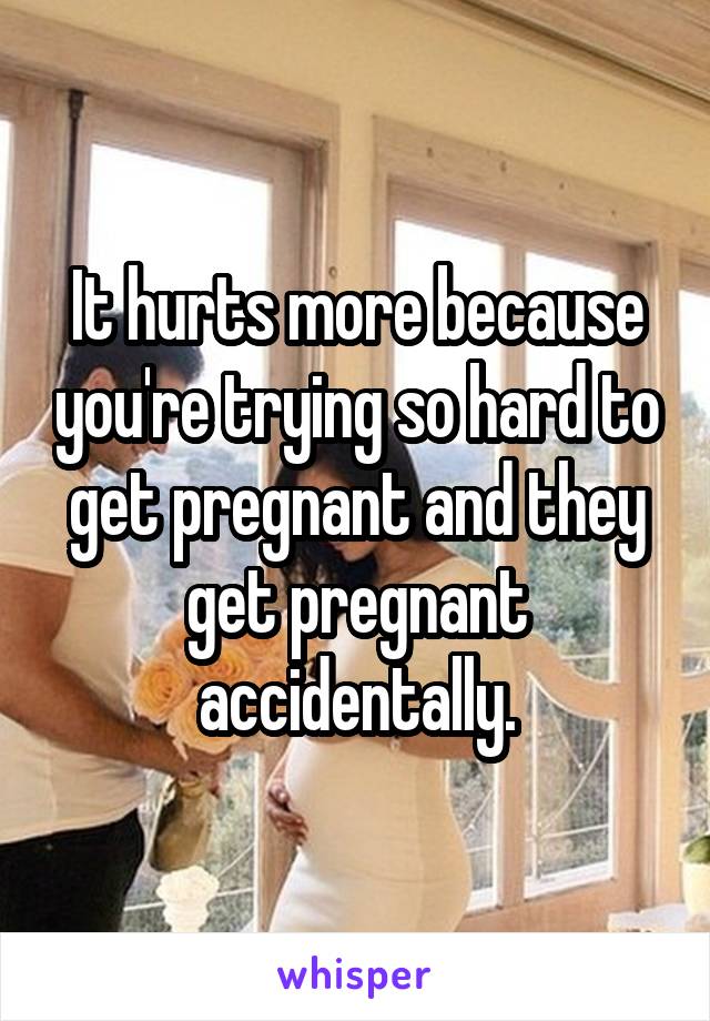 It hurts more because you're trying so hard to get pregnant and they get pregnant accidentally.