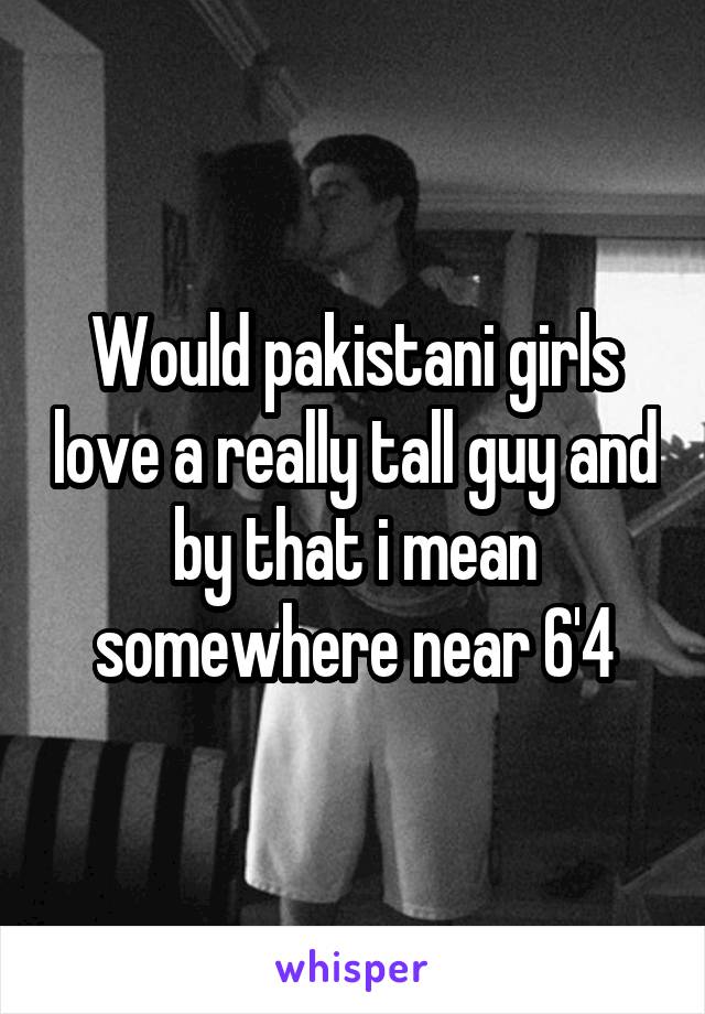 Would pakistani girls love a really tall guy and by that i mean somewhere near 6'4