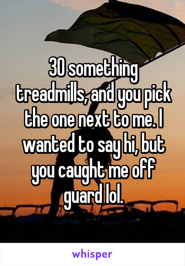 30 something treadmills, and you pick the one next to me. I wanted to say hi, but you caught me off guard lol.