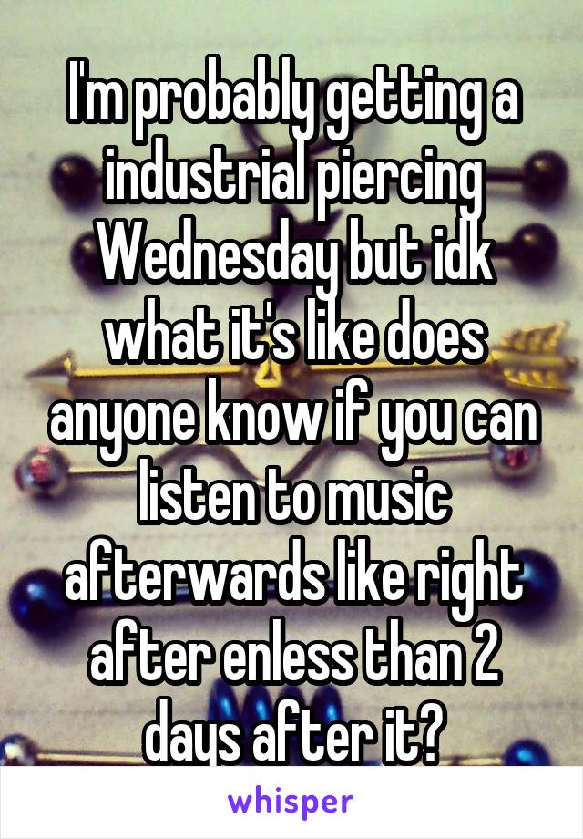 I'm probably getting a industrial piercing Wednesday but idk what it's like does anyone know if you can listen to music afterwards like right after enless than 2 days after it?