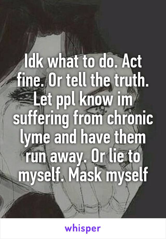 Idk what to do. Act fine. Or tell the truth. Let ppl know im suffering from chronic lyme and have them run away. Or lie to myself. Mask myself