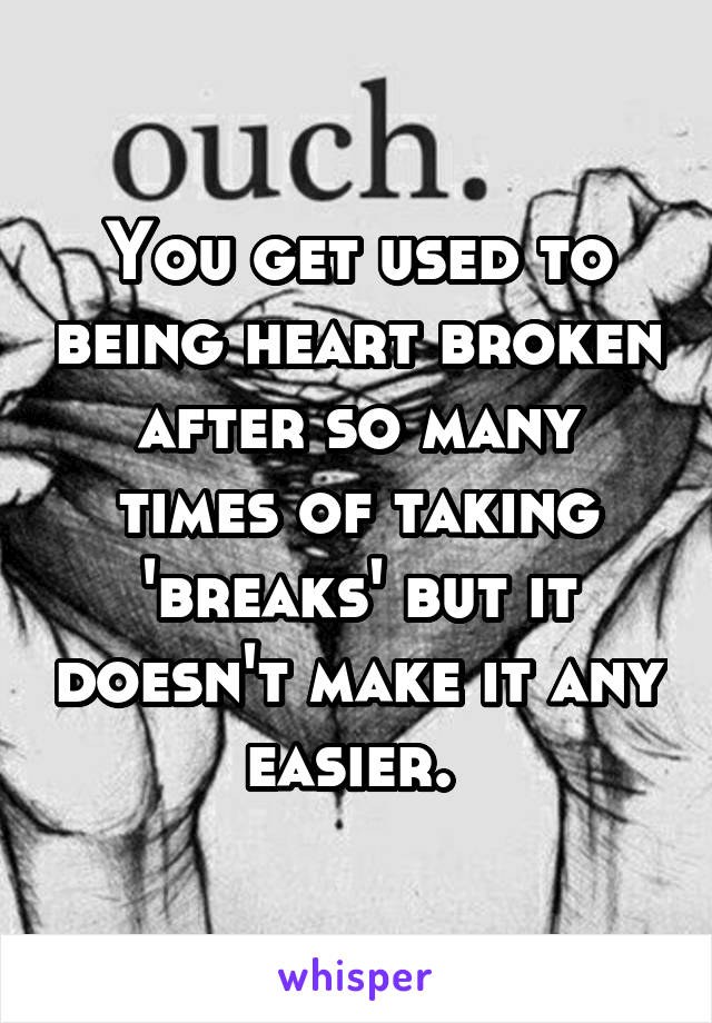 You get used to being heart broken after so many times of taking 'breaks' but it doesn't make it any easier. 