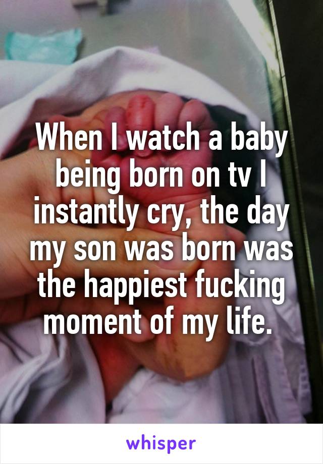 When I watch a baby being born on tv I instantly cry, the day my son was born was the happiest fucking moment of my life. 