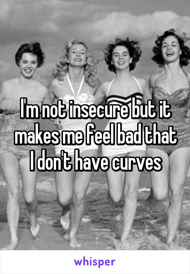 I'm not insecure but it makes me feel bad that I don't have curves