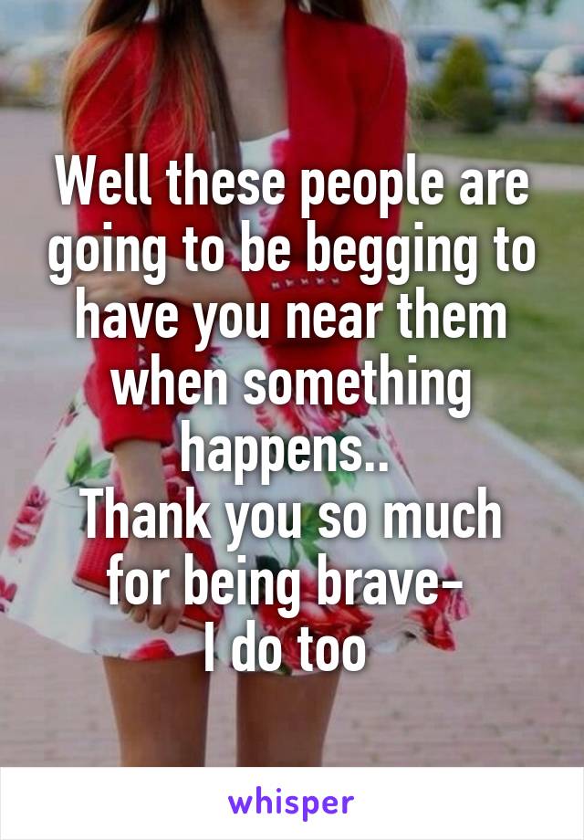 Well these people are going to be begging to have you near them when something happens.. 
Thank you so much for being brave- 
I do too 