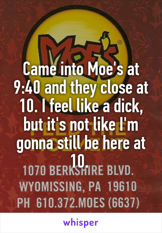 Came into Moe's at 9:40 and they close at 10. I feel like a dick, but it's not like I'm gonna still be here at 10. 