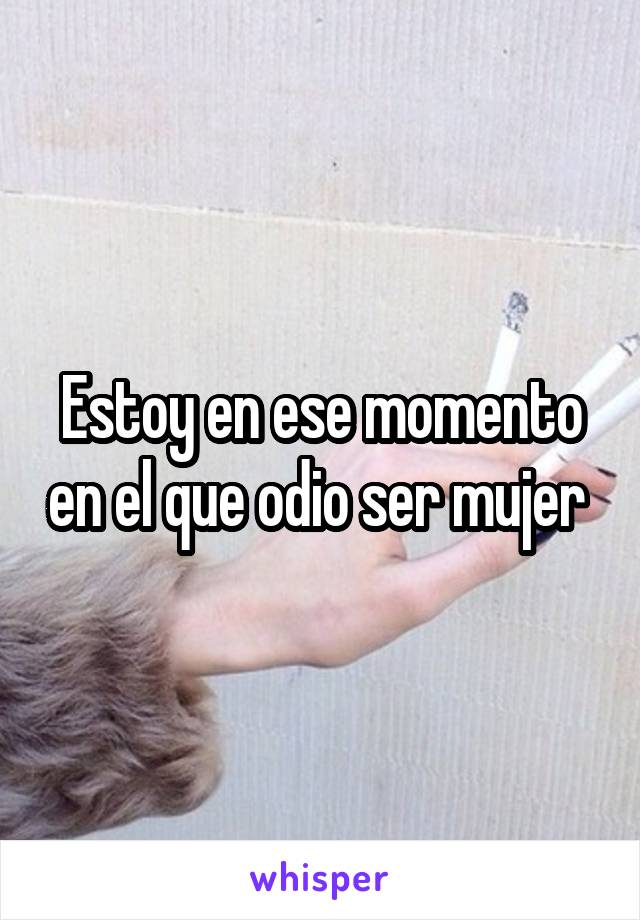 Estoy en ese momento en el que odio ser mujer 