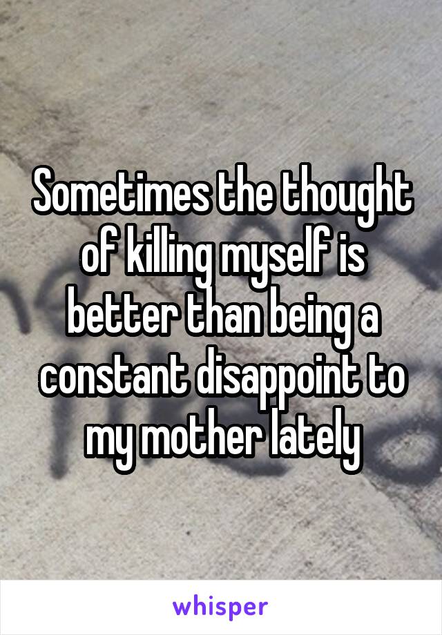 Sometimes the thought of killing myself is better than being a constant disappoint to my mother lately