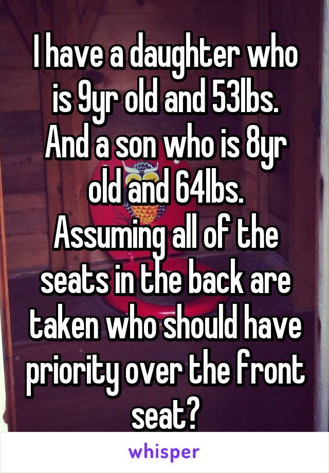 I have a daughter who is 9yr old and 53lbs.
And a son who is 8yr old and 64lbs.
Assuming all of the seats in the back are taken who should have priority over the front seat?