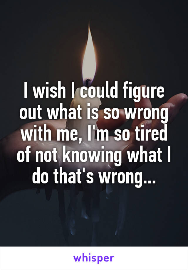 I wish I could figure out what is so wrong with me, I'm so tired of not knowing what I do that's wrong...