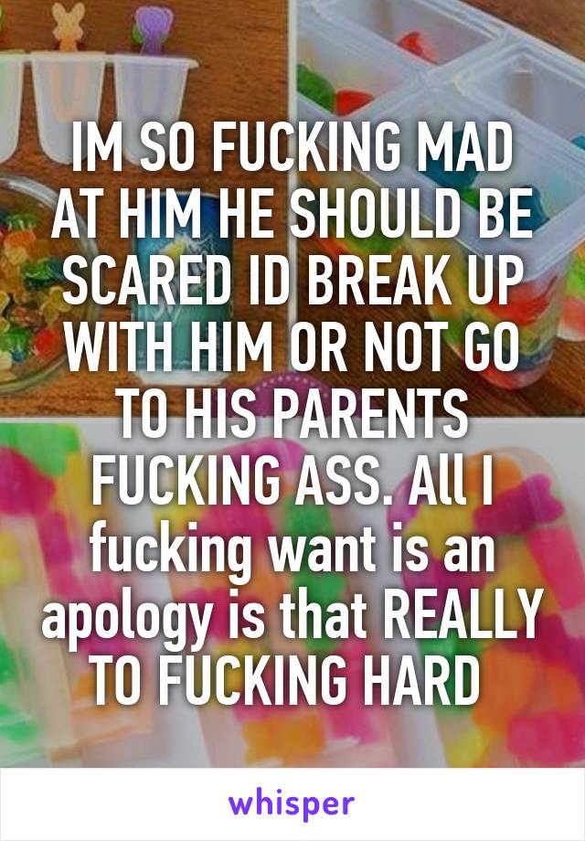 IM SO FUCKING MAD AT HIM HE SHOULD BE SCARED ID BREAK UP WITH HIM OR NOT GO TO HIS PARENTS FUCKING ASS. All I fucking want is an apology is that REALLY TO FUCKING HARD 