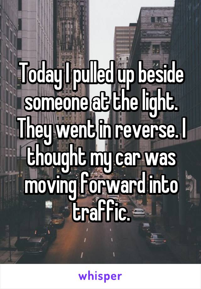 Today I pulled up beside someone at the light. They went in reverse. I thought my car was moving forward into traffic.