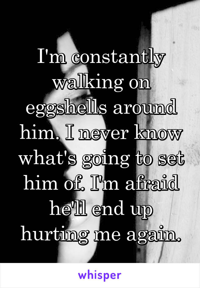 I'm constantly walking on eggshells around him. I never know what's going to set him of. I'm afraid he'll end up hurting me again.