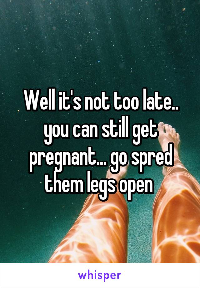 Well it's not too late.. you can still get pregnant... go spred them legs open 