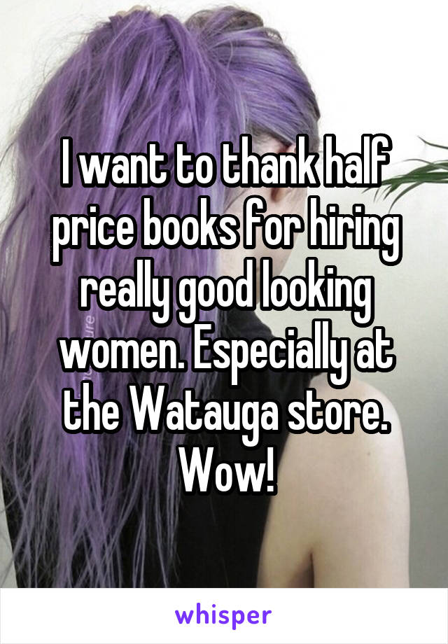 I want to thank half price books for hiring really good looking women. Especially at the Watauga store. Wow!