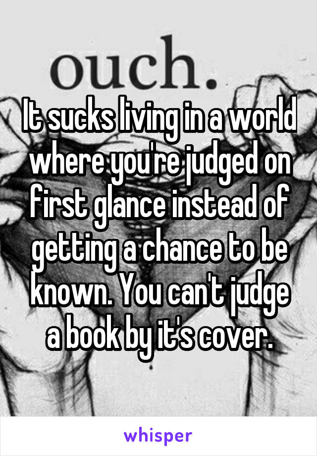 It sucks living in a world where you're judged on first glance instead of getting a chance to be known. You can't judge a book by it's cover.