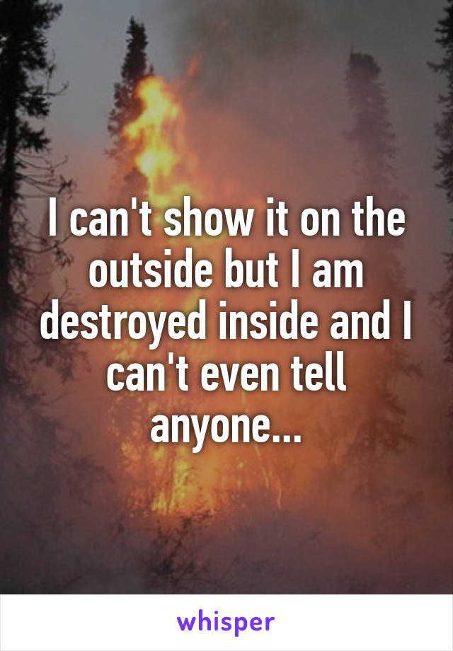 I can't show it on the outside but I am destroyed inside and I can't even tell anyone...