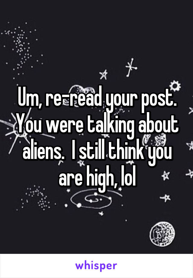 Um, re-read your post. You were talking about aliens.  I still think you are high, lol