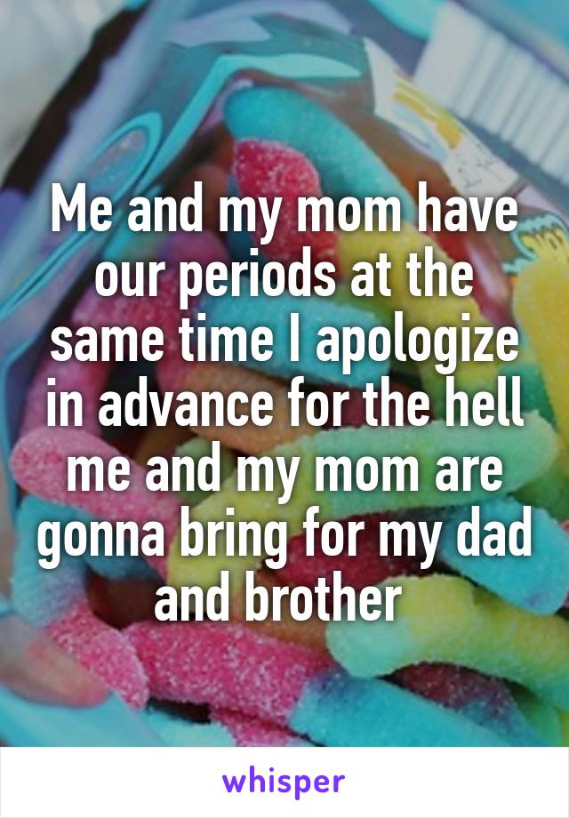 Me and my mom have our periods at the same time I apologize in advance for the hell me and my mom are gonna bring for my dad and brother 