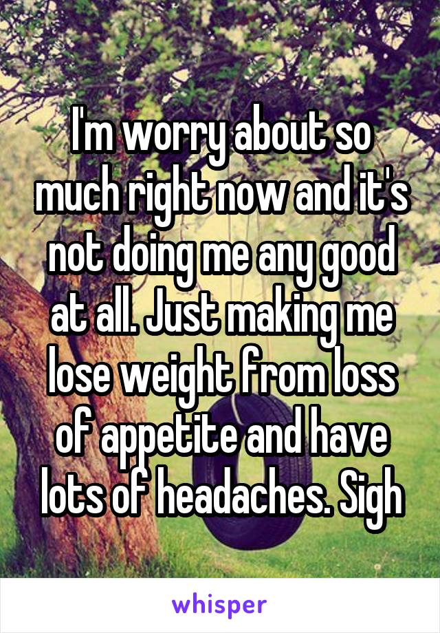 I'm worry about so much right now and it's not doing me any good at all. Just making me lose weight from loss of appetite and have lots of headaches. Sigh