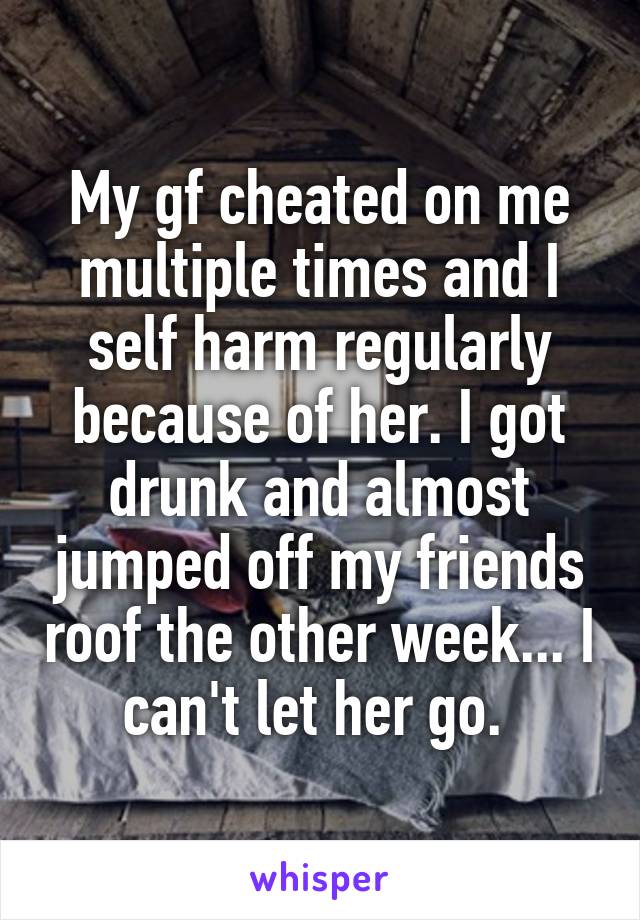 My gf cheated on me multiple times and I self harm regularly because of her. I got drunk and almost jumped off my friends roof the other week... I can't let her go. 