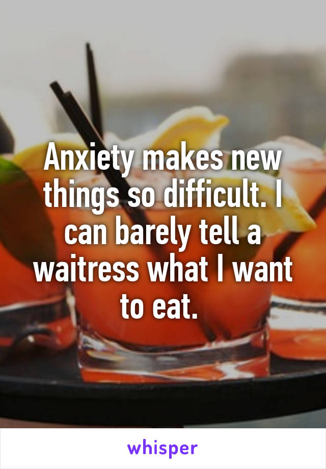 Anxiety makes new things so difficult. I can barely tell a waitress what I want to eat. 