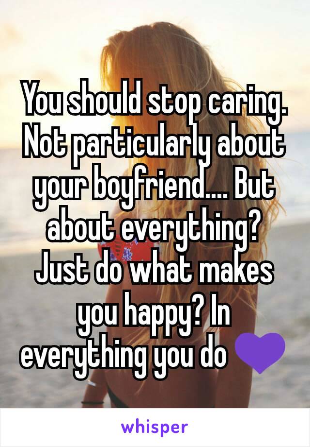 You should stop caring. Not particularly about your boyfriend.... But about everything? Just do what makes you happy? In everything you do 💜