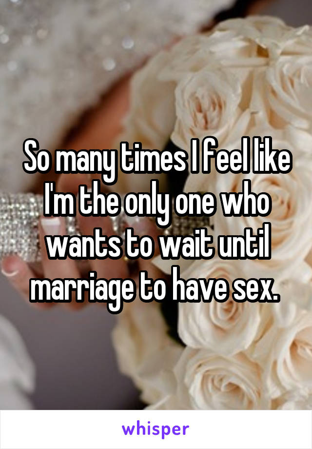 So many times I feel like I'm the only one who wants to wait until marriage to have sex. 