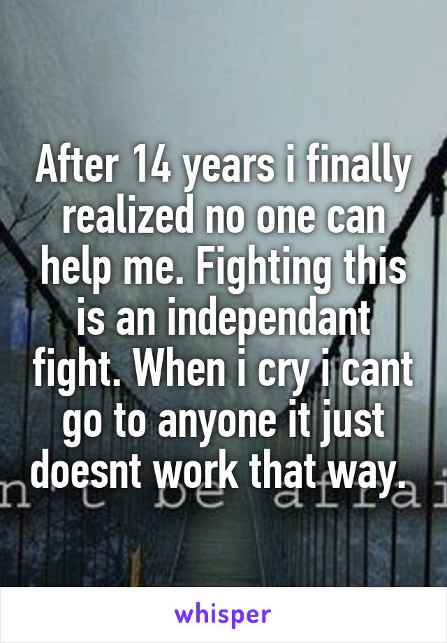 After 14 years i finally realized no one can help me. Fighting this is an independant fight. When i cry i cant go to anyone it just doesnt work that way. 