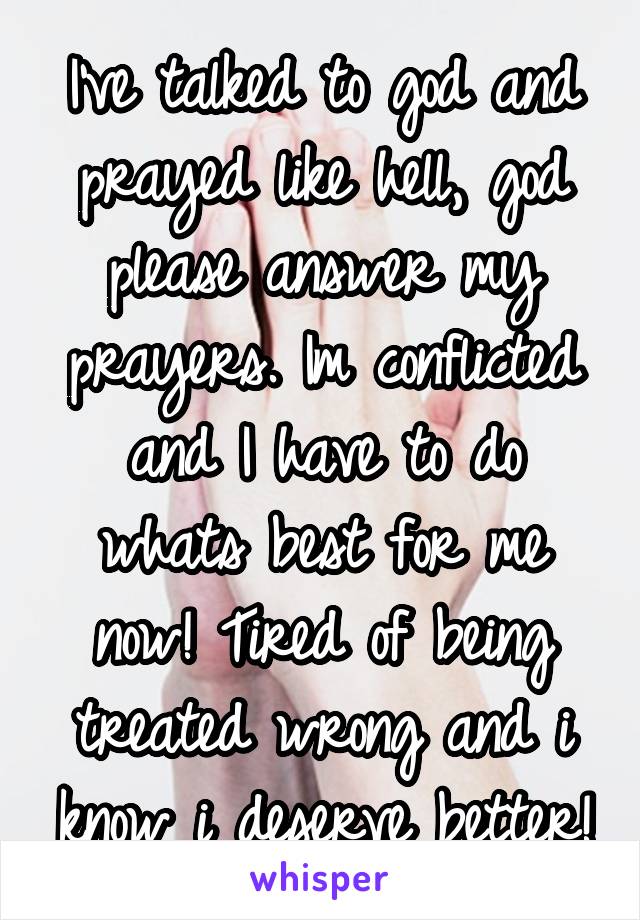 I've talked to god and prayed like hell, god please answer my prayers. Im conflicted and I have to do whats best for me now! Tired of being treated wrong and i know i deserve better!