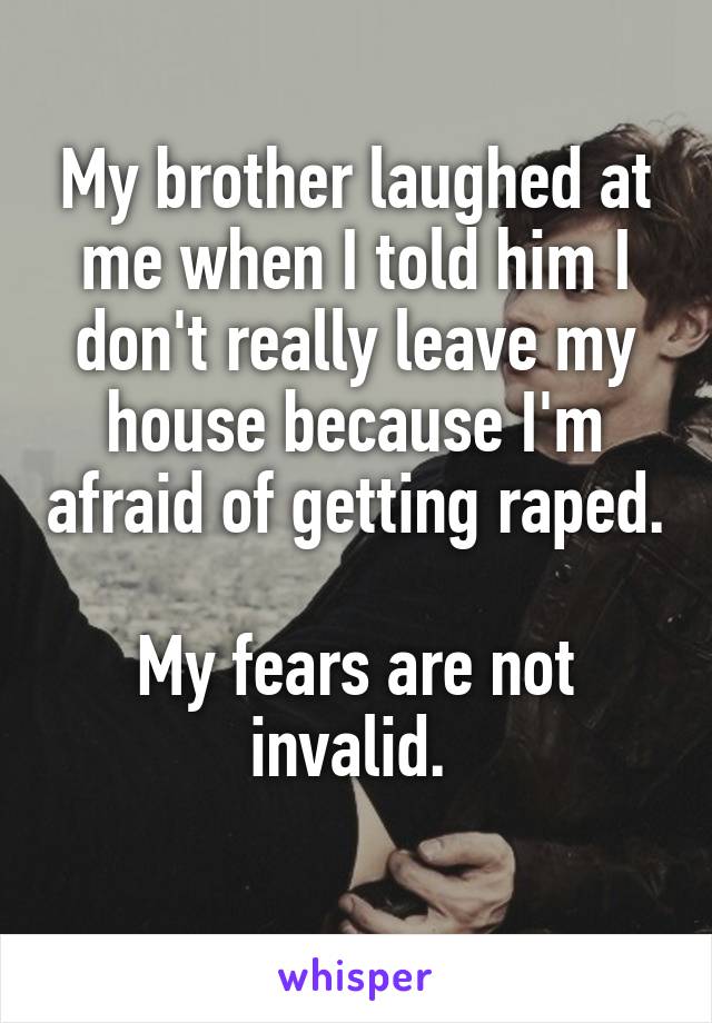 My brother laughed at me when I told him I don't really leave my house because I'm afraid of getting raped. 
My fears are not invalid. 
