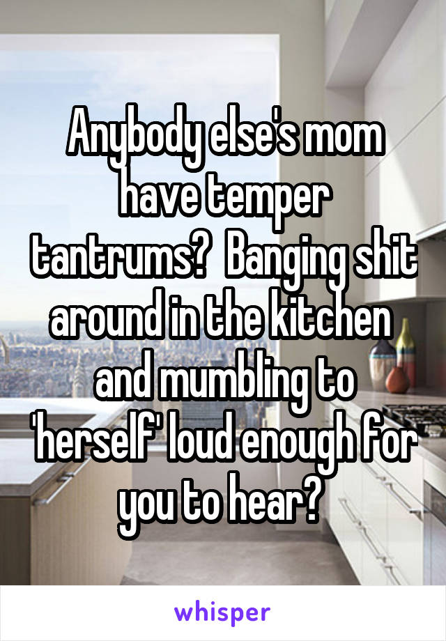 Anybody else's mom have temper tantrums?  Banging shit around in the kitchen  and mumbling to 'herself' loud enough for you to hear? 