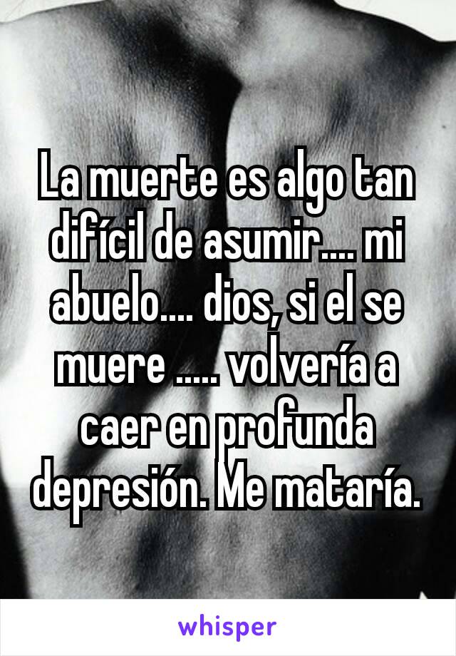 La muerte es algo tan difícil de asumir.... mi abuelo.... dios, si el se muere ..... volvería a caer en profunda depresión. Me mataría.