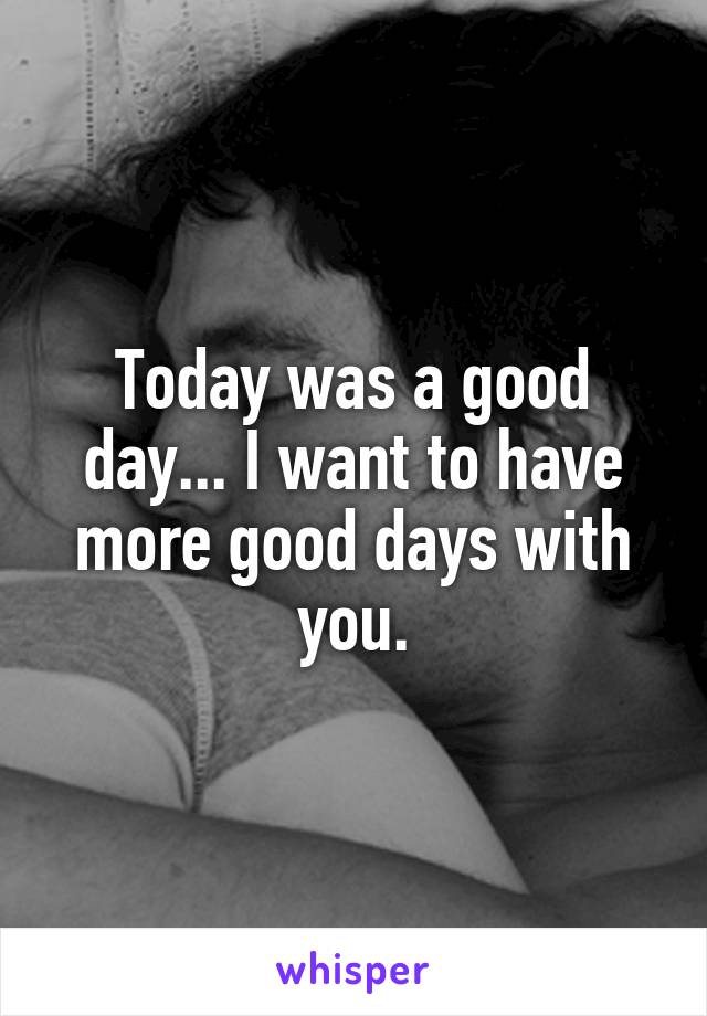 Today was a good day... I want to have more good days with you.