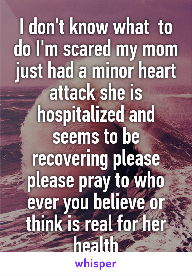 I don't know what  to do I'm scared my mom just had a minor heart attack she is hospitalized and seems to be recovering please please pray to who ever you believe or think is real for her health