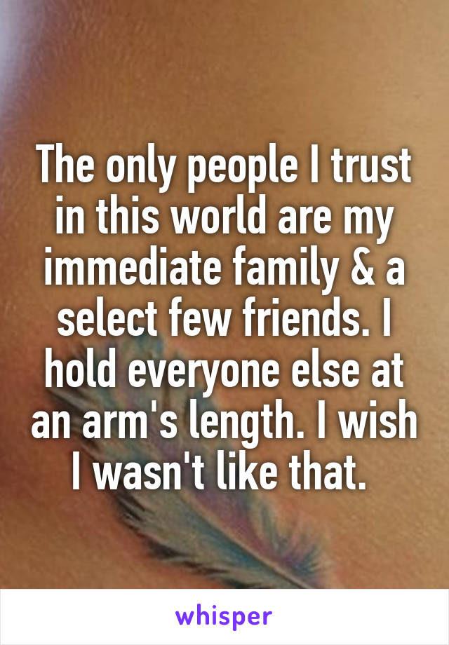 The only people I trust in this world are my immediate family & a select few friends. I hold everyone else at an arm's length. I wish I wasn't like that. 