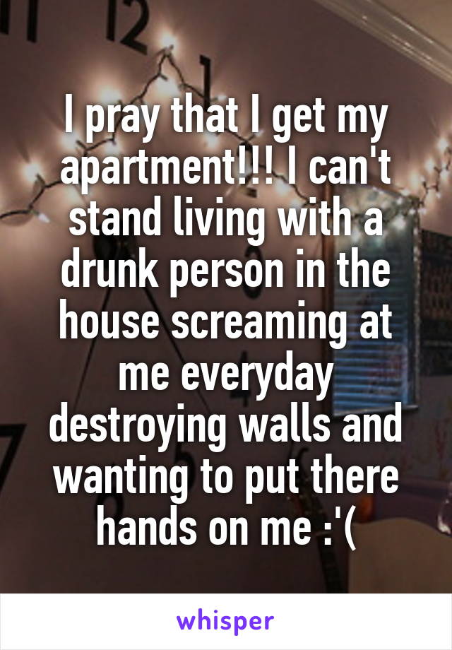 I pray that I get my apartment!!! I can't stand living with a drunk person in the house screaming at me everyday destroying walls and wanting to put there hands on me :'(