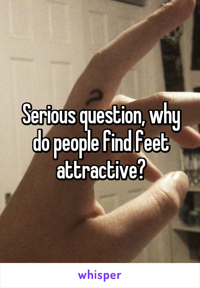 Serious question, why do people find feet attractive?