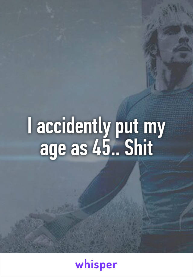 I accidently put my age as 45.. Shit