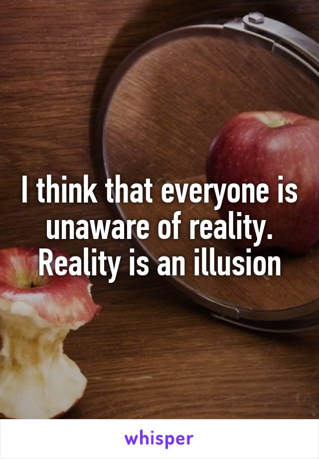 I think that everyone is unaware of reality. Reality is an illusion