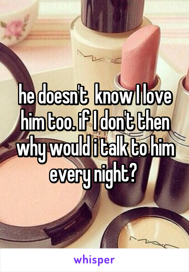 he doesn't  know I love him too. if I don't then why would i talk to him every night? 