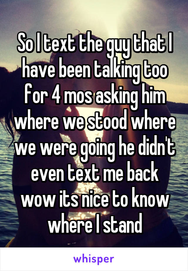 So I text the guy that I have been talking too for 4 mos asking him where we stood where we were going he didn't even text me back wow its nice to know where I stand