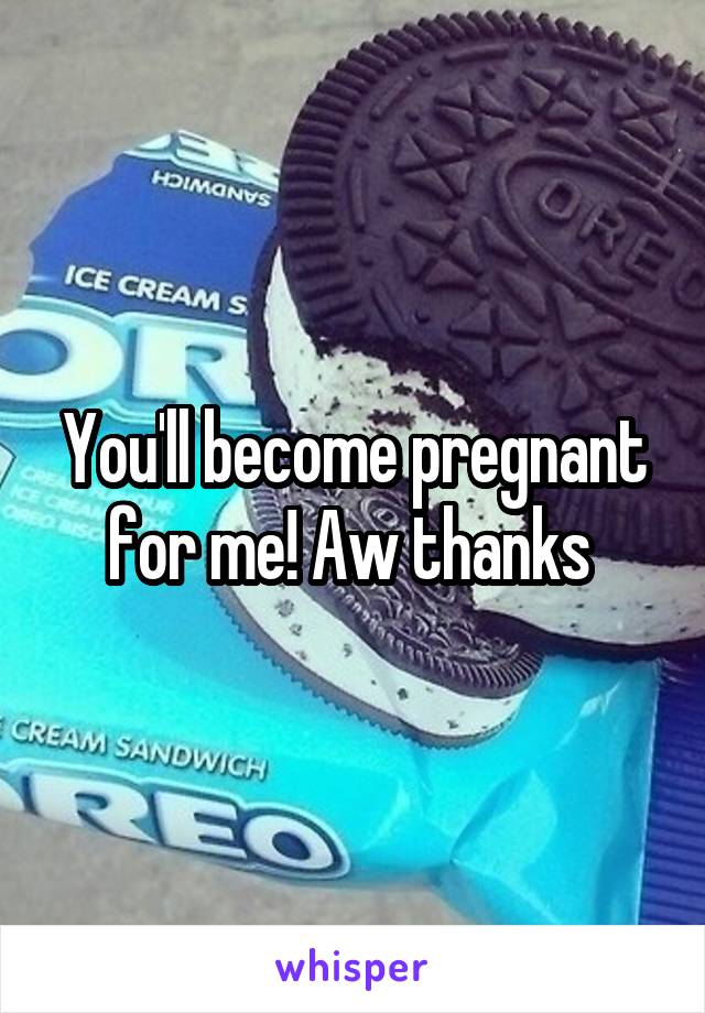 You'll become pregnant for me! Aw thanks 