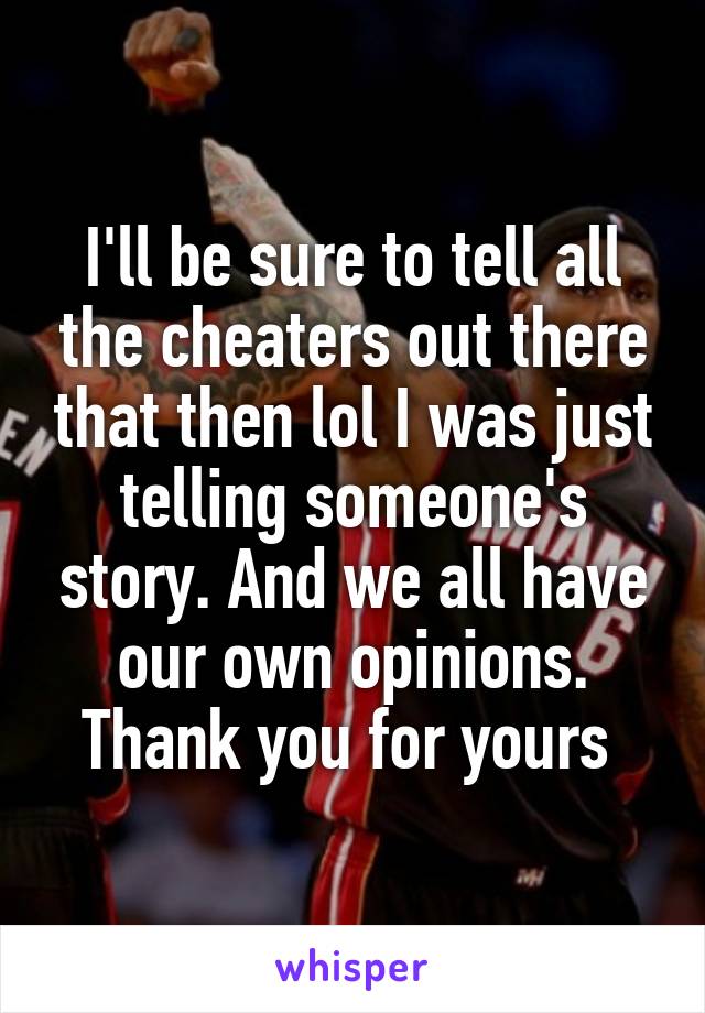 I'll be sure to tell all the cheaters out there that then lol I was just telling someone's story. And we all have our own opinions. Thank you for yours 