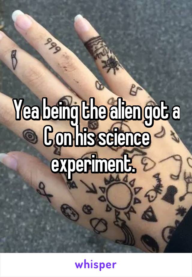 Yea being the alien got a C on his science experiment.  