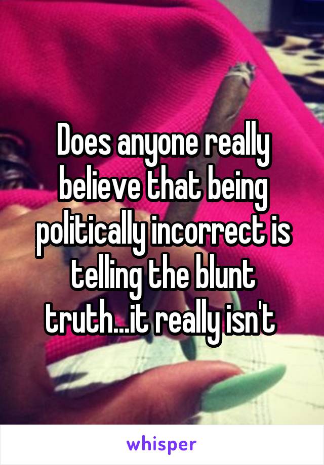 Does anyone really believe that being politically incorrect is telling the blunt truth...it really isn't 